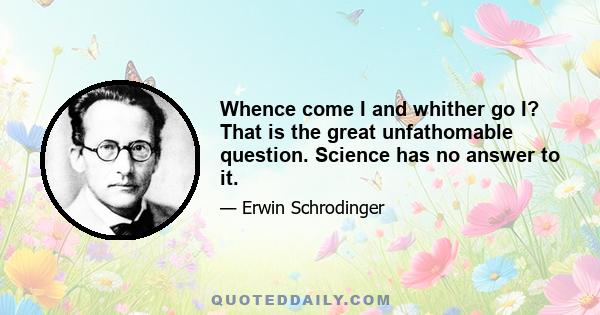 Whence come I and whither go I? That is the great unfathomable question. Science has no answer to it.