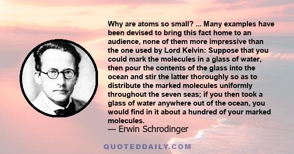 Why are atoms so small? ... Many examples have been devised to bring this fact home to an audience, none of them more impressive than the one used by Lord Kelvin: Suppose that you could mark the molecules in a glass of