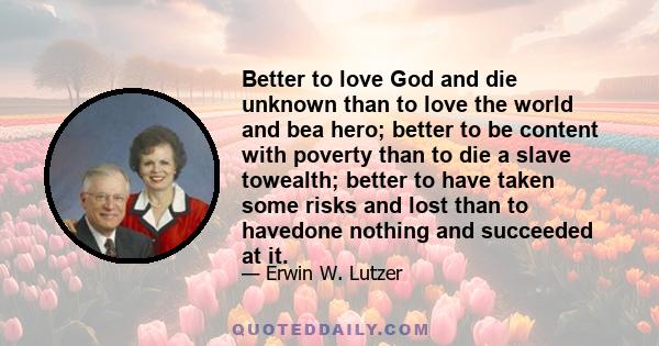 Better to love God and die unknown than to love the world and bea hero; better to be content with poverty than to die a slave towealth; better to have taken some risks and lost than to havedone nothing and succeeded at