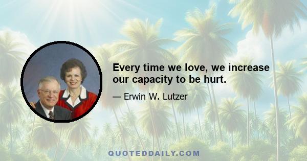 Every time we love, we increase our capacity to be hurt.