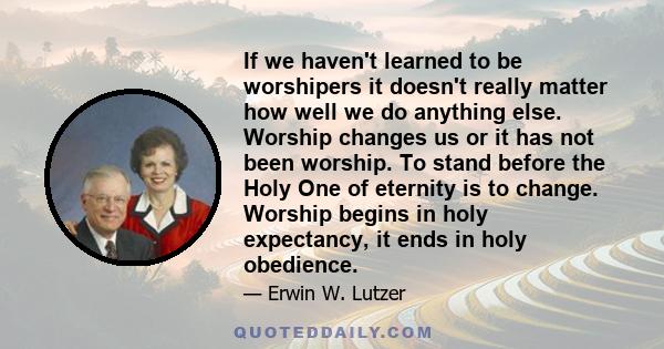 If we haven't learned to be worshipers it doesn't really matter how well we do anything else. Worship changes us or it has not been worship. To stand before the Holy One of eternity is to change. Worship begins in holy