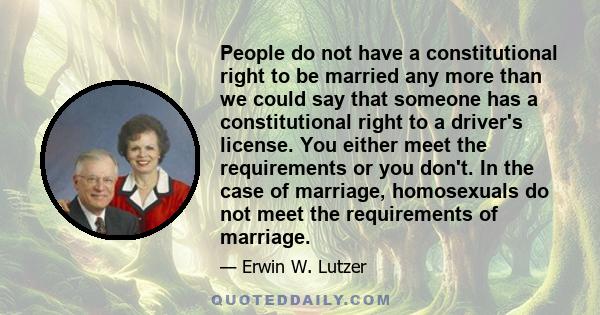 People do not have a constitutional right to be married any more than we could say that someone has a constitutional right to a driver's license. You either meet the requirements or you don't. In the case of marriage,