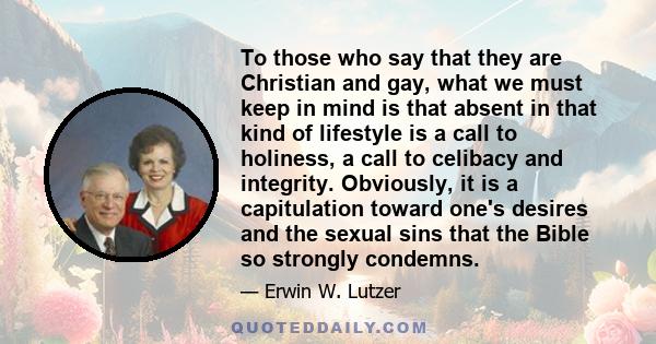 To those who say that they are Christian and gay, what we must keep in mind is that absent in that kind of lifestyle is a call to holiness, a call to celibacy and integrity. Obviously, it is a capitulation toward one's