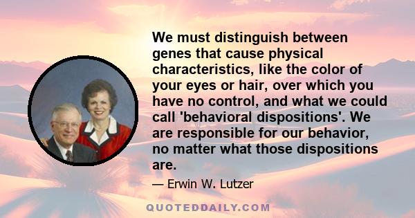 We must distinguish between genes that cause physical characteristics, like the color of your eyes or hair, over which you have no control, and what we could call 'behavioral dispositions'. We are responsible for our