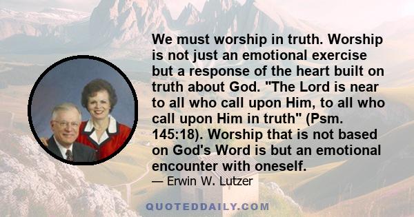 We must worship in truth. Worship is not just an emotional exercise but a response of the heart built on truth about God. The Lord is near to all who call upon Him, to all who call upon Him in truth (Psm. 145:18).