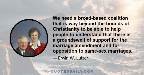 We need a broad-based coalition that is way beyond the bounds of Christianity to be able to help people to understand that there is a groundswell of support for the marriage amendment and for opposition to same-sex