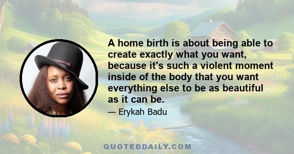 A home birth is about being able to create exactly what you want, because it's such a violent moment inside of the body that you want everything else to be as beautiful as it can be.