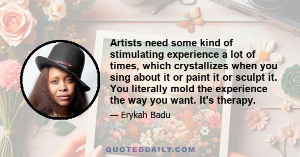 Artists need some kind of stimulating experience a lot of times, which crystallizes when you sing about it or paint it or sculpt it. You literally mold the experience the way you want. It's therapy.