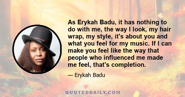 As Erykah Badu, it has nothing to do with me, the way I look, my hair wrap, my style, it's about you and what you feel for my music. If I can make you feel like the way that people who influenced me made me feel, that's 