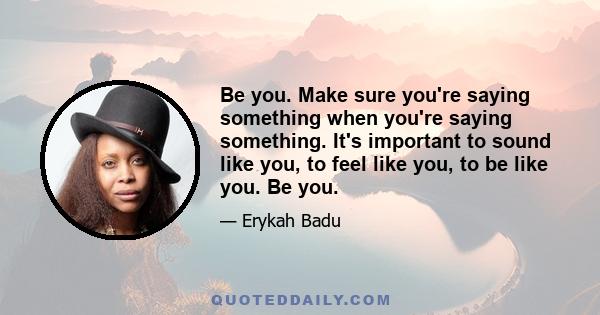 Be you. Make sure you're saying something when you're saying something. It's important to sound like you, to feel like you, to be like you. Be you.