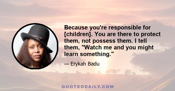 Because you're responsible for [children]. You are there to protect them, not possess them. I tell them, Watch me and you might learn something.