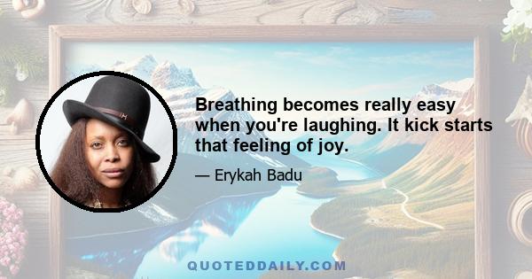 Breathing becomes really easy when you're laughing. It kick starts that feeling of joy.