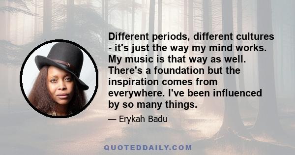 Different periods, different cultures - it's just the way my mind works. My music is that way as well. There's a foundation but the inspiration comes from everywhere. I've been influenced by so many things.