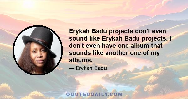 Erykah Badu projects don't even sound like Erykah Badu projects. I don't even have one album that sounds like another one of my albums.