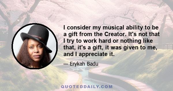 I consider my musical ability to be a gift from the Creator. It's not that I try to work hard or nothing like that, it's a gift, it was given to me, and I appreciate it.