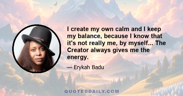 I create my own calm and I keep my balance, because I know that it's not really me, by myself... The Creator always gives me the energy.