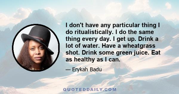 I don't have any particular thing I do ritualistically. I do the same thing every day. I get up. Drink a lot of water. Have a wheatgrass shot. Drink some green juice. Eat as healthy as I can.