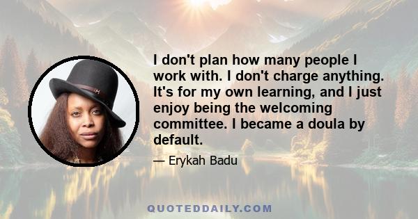 I don't plan how many people I work with. I don't charge anything. It's for my own learning, and I just enjoy being the welcoming committee. I became a doula by default.