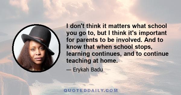 I don't think it matters what school you go to, but I think it's important for parents to be involved. And to know that when school stops, learning continues, and to continue teaching at home.