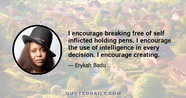 I encourage breaking free of self inflicted holding pens. I encourage the use of intelligence in every decision. I encourage creating.