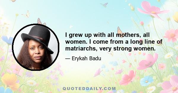 I grew up with all mothers, all women. I come from a long line of matriarchs, very strong women.