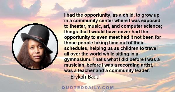 I had the opportunity, as a child, to grow up in a community center where I was exposed to theater, music, art, and computer science; things that I would have never had the opportunity to even meet had it not been for