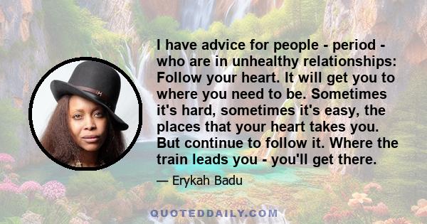 I have advice for people - period - who are in unhealthy relationships: Follow your heart. It will get you to where you need to be. Sometimes it's hard, sometimes it's easy, the places that your heart takes you. But