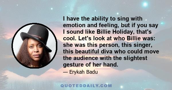 I have the ability to sing with emotion and feeling, but if you say I sound like Billie Holiday, that's cool. Let's look at who Billie was: she was this person, this singer, this beautiful diva who could move the