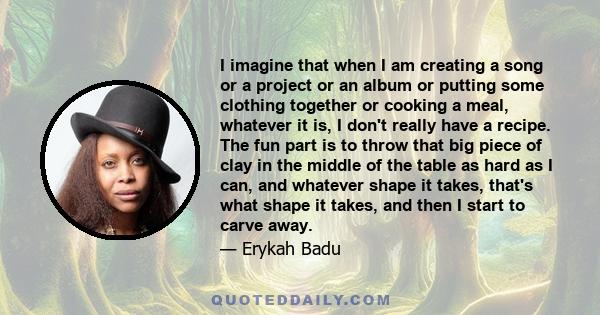 I imagine that when I am creating a song or a project or an album or putting some clothing together or cooking a meal, whatever it is, I don't really have a recipe. The fun part is to throw that big piece of clay in the 