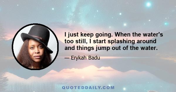 I just keep going. When the water's too still, I start splashing around and things jump out of the water.