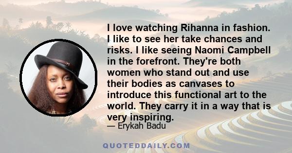 I love watching Rihanna in fashion. I like to see her take chances and risks. I like seeing Naomi Campbell in the forefront. They're both women who stand out and use their bodies as canvases to introduce this functional 