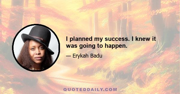 I planned my success. I knew it was going to happen.