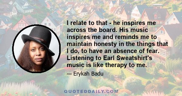 I relate to that - he inspires me across the board. His music inspires me and reminds me to maintain honesty in the things that I do, to have an absence of fear. Listening to Earl Sweatshirt's music is like therapy to