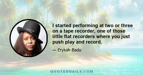 I started performing at two or three on a tape recorder, one of those little flat recorders where you just push play and record.