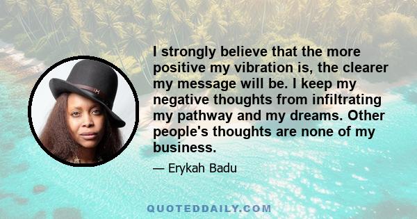 I strongly believe that the more positive my vibration is, the clearer my message will be. I keep my negative thoughts from infiltrating my pathway and my dreams. Other people's thoughts are none of my business.