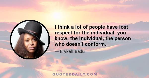 I think a lot of people have lost respect for the individual, you know, the individual, the person who doesn't conform.