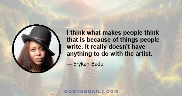 I think what makes people think that is because of things people write. It really doesn't have anything to do with the artist.