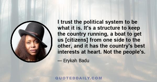 I trust the political system to be what it is. It's a structure to keep the country running, a boat to get us [citizens] from one side to the other, and it has the country's best interests at heart. Not the people's.