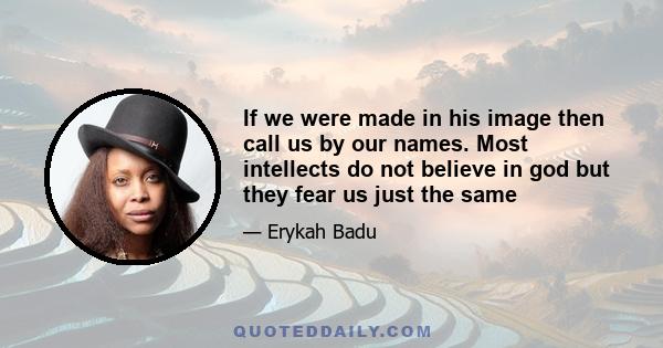 If we were made in his image then call us by our names. Most intellects do not believe in god but they fear us just the same