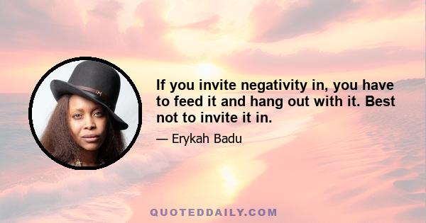 If you invite negativity in, you have to feed it and hang out with it. Best not to invite it in.