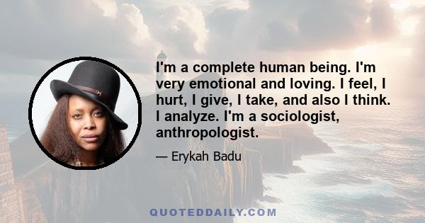 I'm a complete human being. I'm very emotional and loving. I feel, I hurt, I give, I take, and also I think. I analyze. I'm a sociologist, anthropologist.