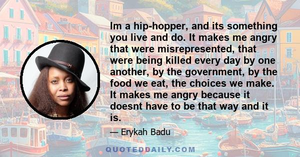 Im a hip-hopper, and its something you live and do. It makes me angry that were misrepresented, that were being killed every day by one another, by the government, by the food we eat, the choices we make. It makes me