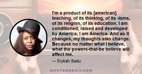 I'm a product of its [american] teaching, of its thinking, of its -isms, of its religion, of its education. I am conditioned, raised and developed by America; I am America. And as it changes, my thoughts also change.