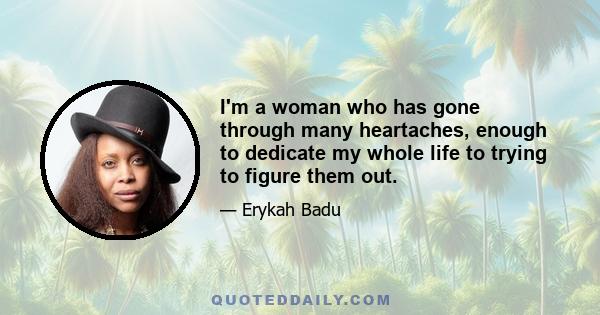 I'm a woman who has gone through many heartaches, enough to dedicate my whole life to trying to figure them out.