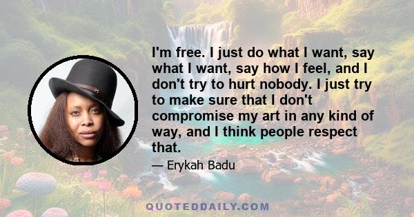 I'm free. I just do what I want, say what I want, say how I feel, and I don't try to hurt nobody. I just try to make sure that I don't compromise my art in any kind of way, and I think people respect that.