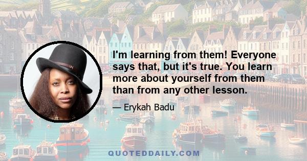 I'm learning from them! Everyone says that, but it's true. You learn more about yourself from them than from any other lesson.