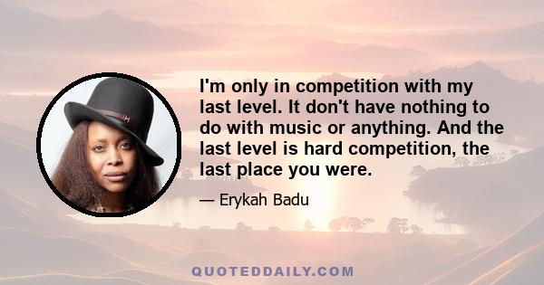 I'm only in competition with my last level. It don't have nothing to do with music or anything. And the last level is hard competition, the last place you were.