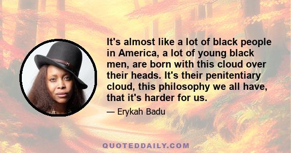 It's almost like a lot of black people in America, a lot of young black men, are born with this cloud over their heads. It's their penitentiary cloud, this philosophy we all have, that it's harder for us.