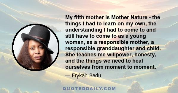 My fifth mother is Mother Nature - the things I had to learn on my own, the understanding I had to come to and still have to come to as a young woman, as a responsible mother, a responsible granddaughter and child. She