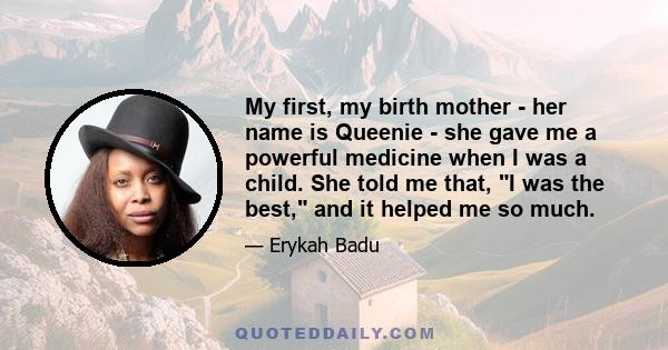 My first, my birth mother - her name is Queenie - she gave me a powerful medicine when I was a child. She told me that, I was the best, and it helped me so much.